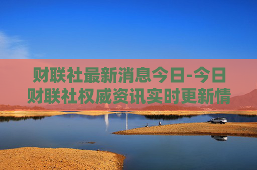 财联社最新消息今日-今日财联社权威资讯实时更新情况