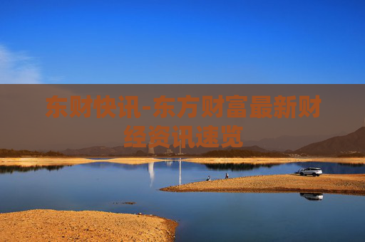 东财快讯-东方财富最新财经资讯速览
