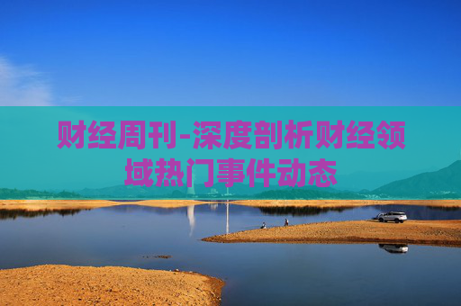 财经周刊-深度剖析财经领域热门事件动态