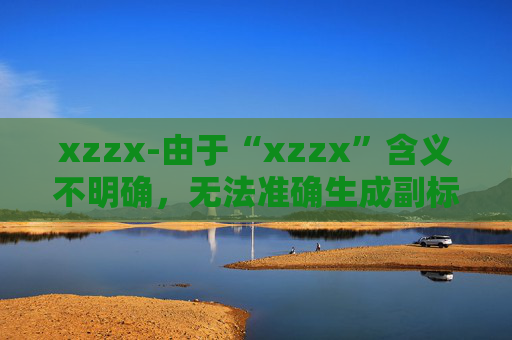 xzzx-由于“xzzx”含义不明确，无法准确生成副标题，请你提供更清晰的原标题内容。