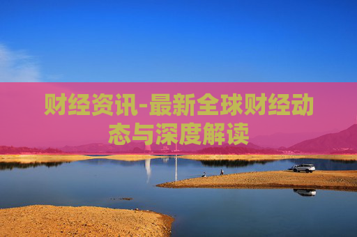 财经资讯-最新全球财经动态与深度解读