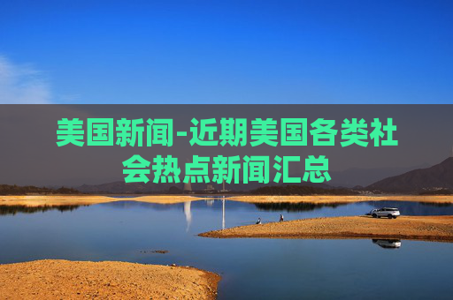 美国新闻-近期美国各类社会热点新闻汇总