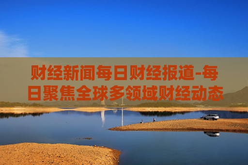 财经新闻每日财经报道-每日聚焦全球多领域财经动态资讯