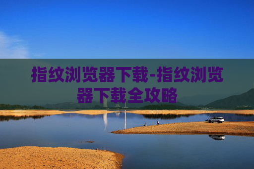 指纹浏览器下载-指纹浏览器下载全攻略