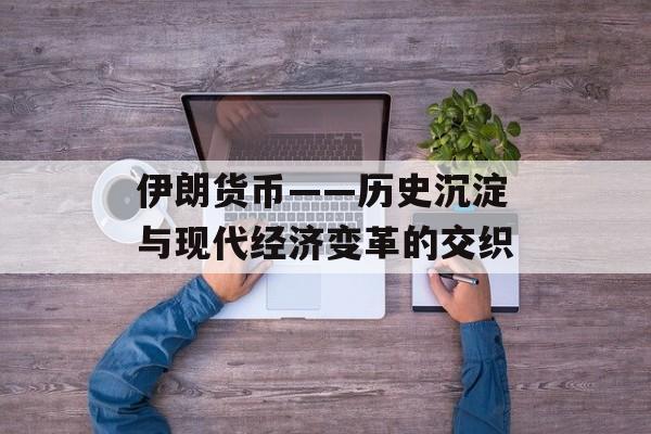 伊朗货币——历史沉淀与现代经济变革的交织